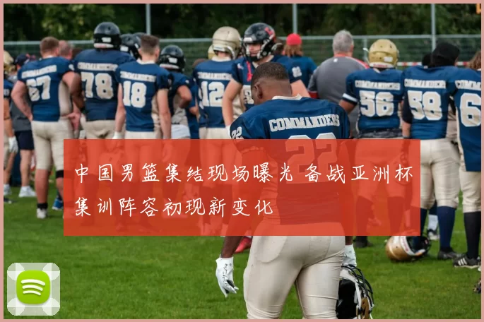 中国男篮集结现场曝光 备战亚洲杯集训阵容初现新变化