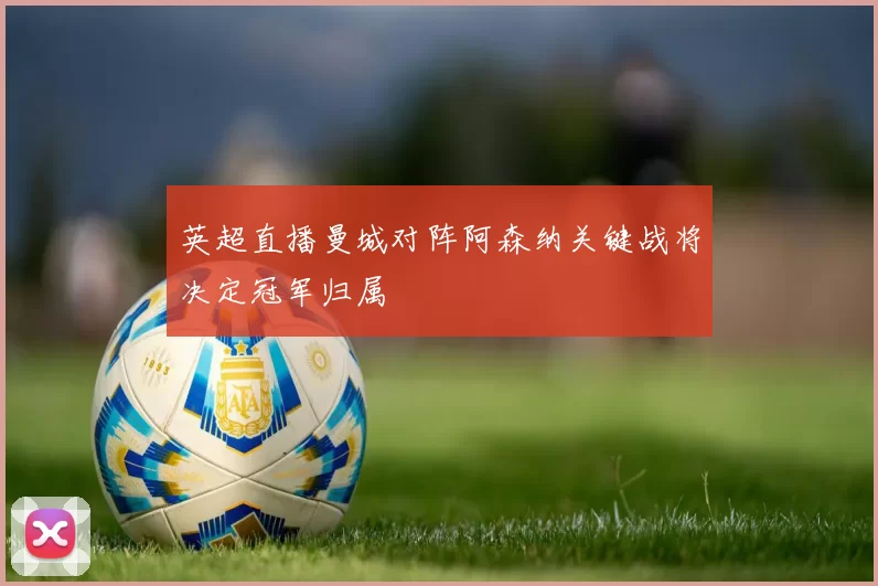 英超直播曼城对阵阿森纳关键战将决定冠军归属