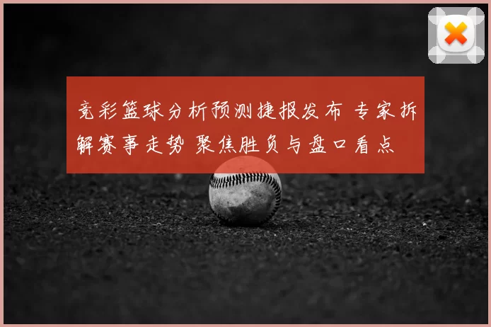 竞彩篮球分析预测捷报发布 专家拆解赛事走势 聚焦胜负与盘口看点