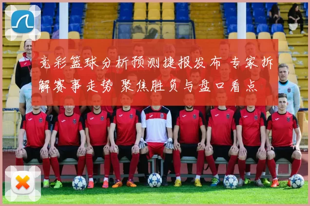 竞彩篮球分析预测捷报发布 专家拆解赛事走势 聚焦胜负与盘口看点