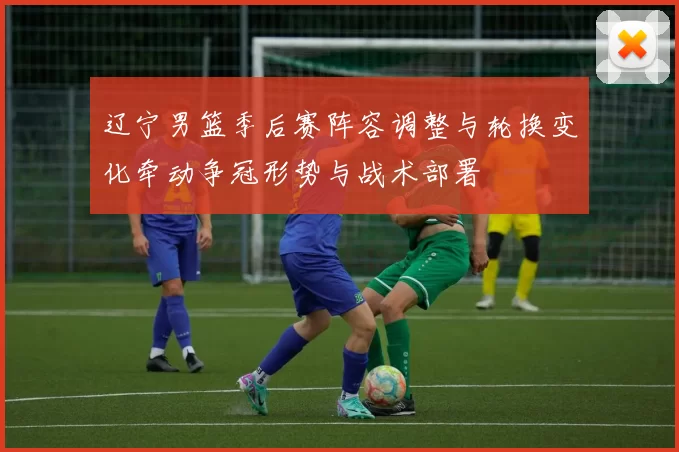 辽宁男篮季后赛阵容调整与轮换变化牵动争冠形势与战术部署