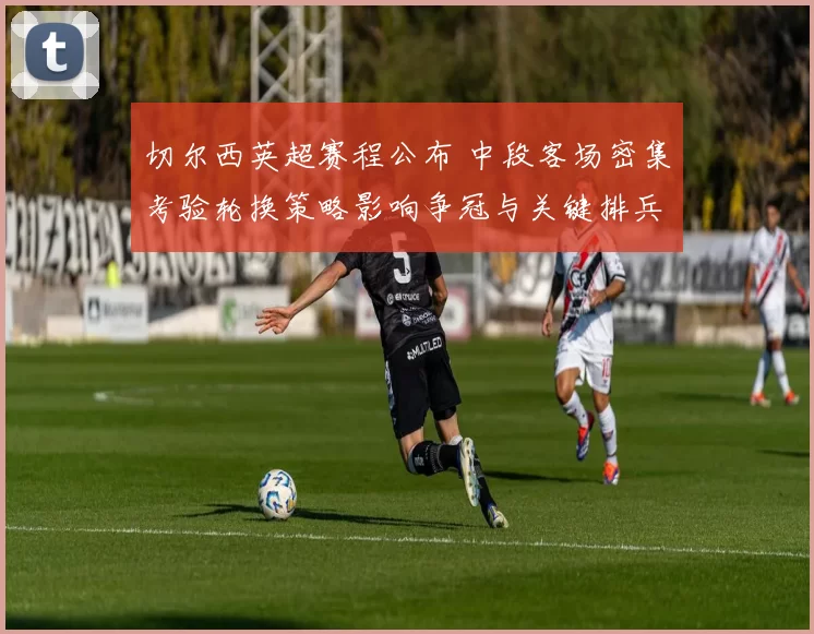 切尔西英超赛程公布 中段客场密集考验轮换策略影响争冠与关键排兵