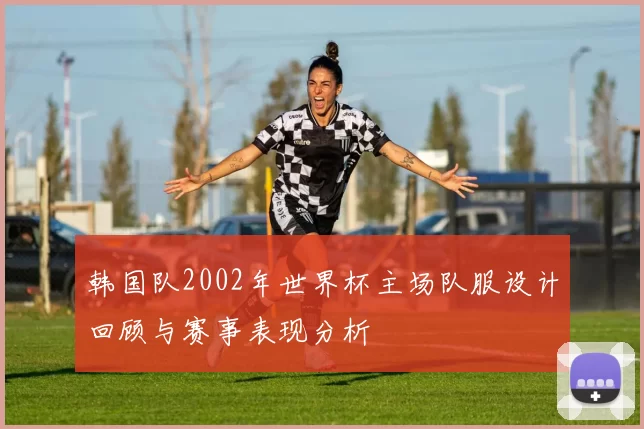 韩国队2002年世界杯主场队服设计回顾与赛事表现分析