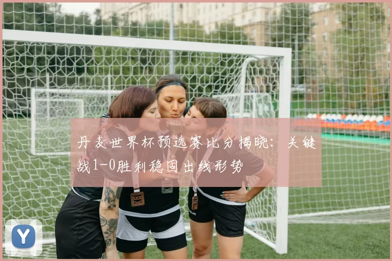 丹麦世界杯预选赛比分揭晓：关键战1-0胜利稳固出线形势