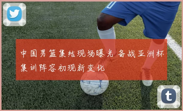 中国男篮集结现场曝光 备战亚洲杯集训阵容初现新变化