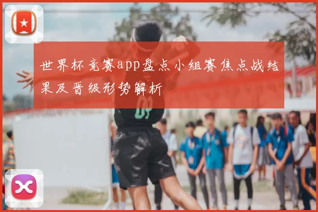 世界杯竞赛app盘点小组赛焦点战结果及晋级形势解析