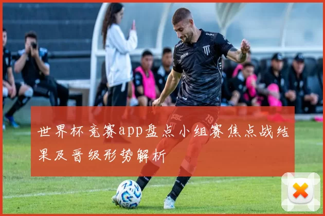世界杯竞赛app盘点小组赛焦点战结果及晋级形势解析