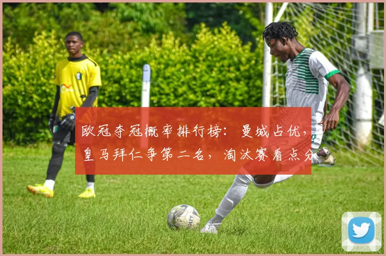 欧冠夺冠概率排行榜：曼城占优，皇马拜仁争第二名，淘汰赛看点分析