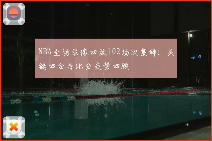 NBA全场录像回放102场次集锦：关键回合与比分走势回顾