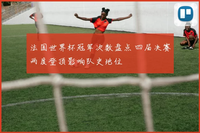 法国世界杯冠军次数盘点 四届决赛两度登顶影响队史地位