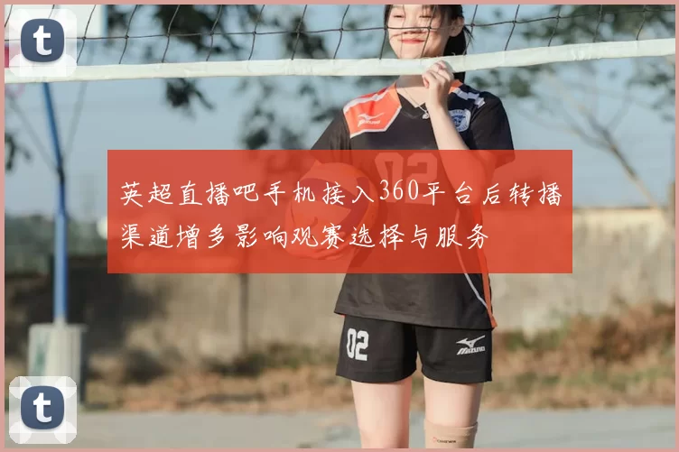 英超直播吧手机接入360平台后转播渠道增多影响观赛选择与服务