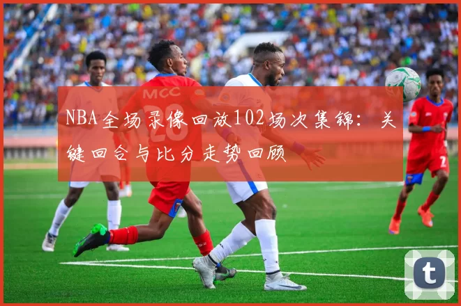 NBA全场录像回放102场次集锦：关键回合与比分走势回顾