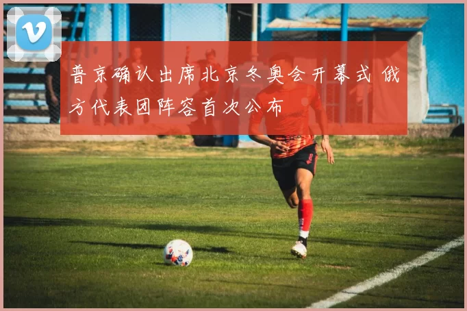 普京确认出席北京冬奥会开幕式 俄方代表团阵容首次公布