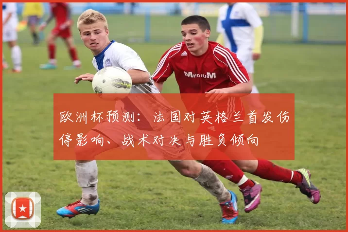 欧洲杯预测：法国对英格兰首发伤停影响、战术对决与胜负倾向