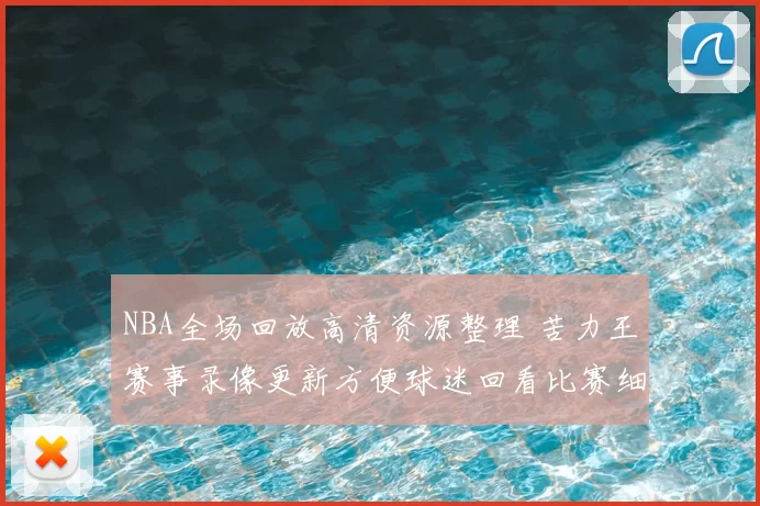 NBA全场回放高清资源整理 苦力王赛事录像更新方便球迷回看比赛细节
