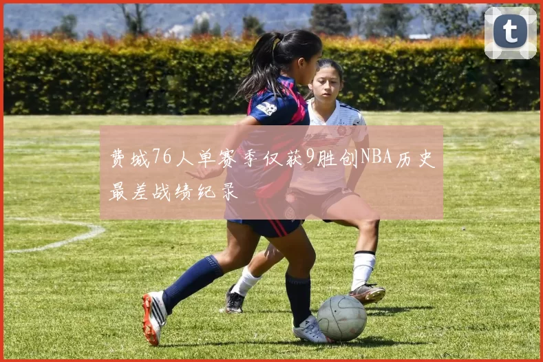 费城76人单赛季仅获9胜创NBA历史最差战绩纪录