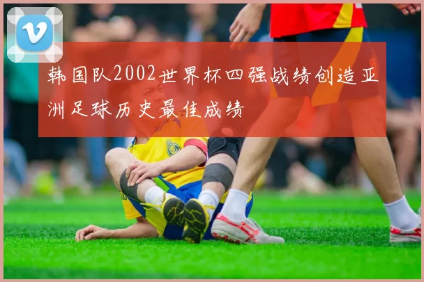 韩国队2002世界杯四强战绩创造亚洲足球历史最佳成绩