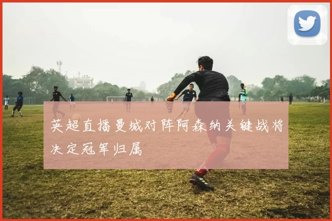 英超直播曼城对阵阿森纳关键战将决定冠军归属