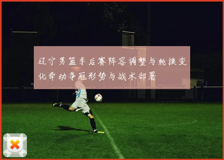 辽宁男篮季后赛阵容调整与轮换变化牵动争冠形势与战术部署