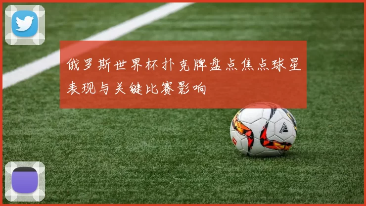 俄罗斯世界杯扑克牌盘点焦点球星表现与关键比赛影响