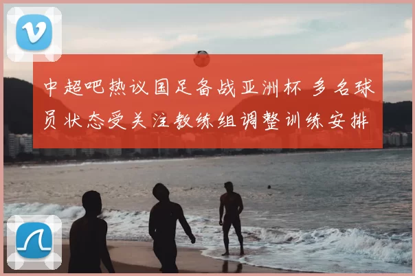 中超吧热议国足备战亚洲杯 多名球员状态受关注教练组调整训练安排