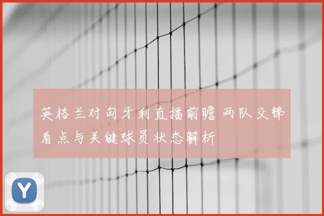 英格兰对匈牙利直播前瞻 两队交锋看点与关键球员状态解析