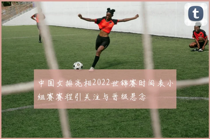 中国女排亮相2022世锦赛时间表小组赛赛程引关注与晋级悬念
