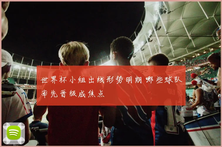 世界杯小组出线形势明朗 哪些球队率先晋级成焦点
