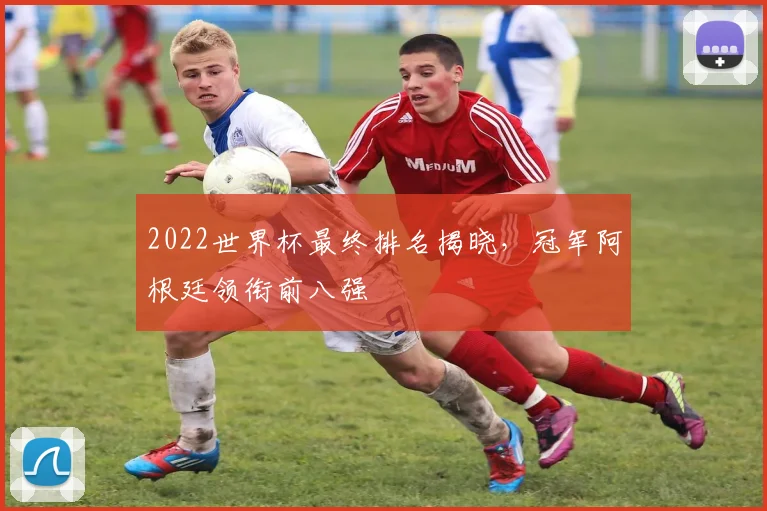 2022世界杯最终排名揭晓，冠军阿根廷领衔前八强