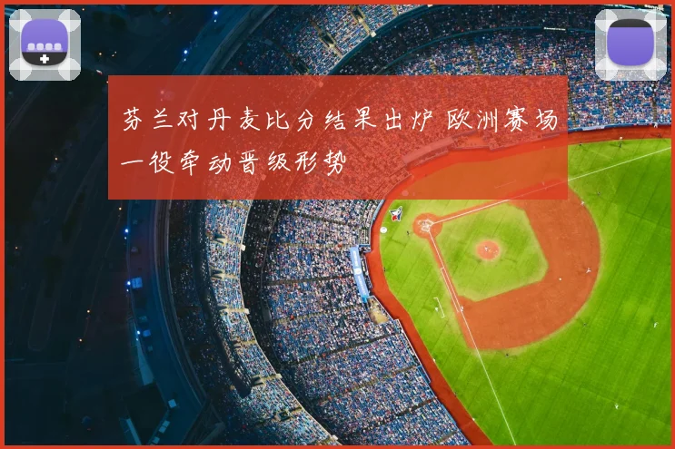 芬兰对丹麦比分结果出炉 欧洲赛场一役牵动晋级形势