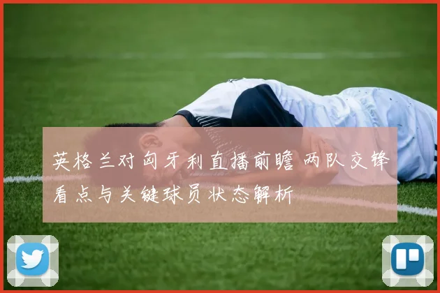 英格兰对匈牙利直播前瞻 两队交锋看点与关键球员状态解析