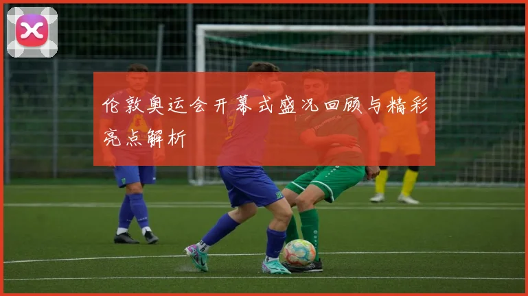 伦敦奥运会开幕式盛况回顾与精彩亮点解析