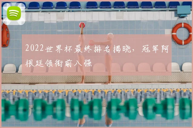 2022世界杯最终排名揭晓，冠军阿根廷领衔前八强