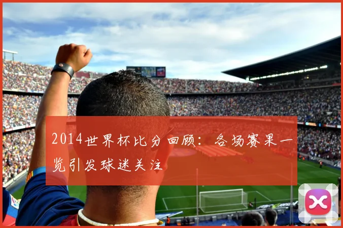 2014世界杯比分回顾：各场赛果一览引发球迷关注