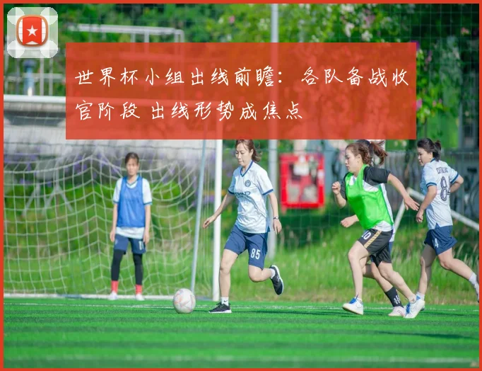 世界杯小组出线前瞻：各队备战收官阶段 出线形势成焦点