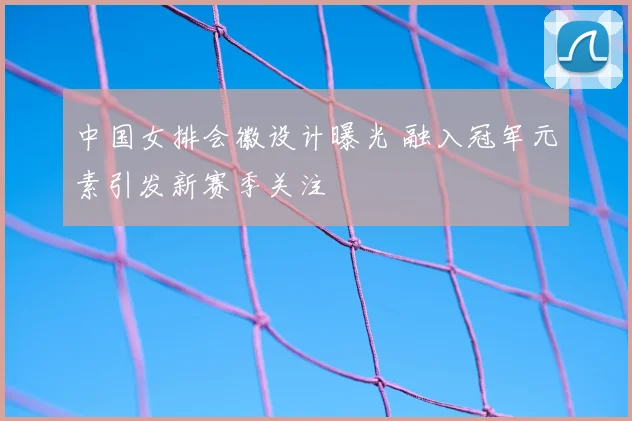 中国女排会徽设计曝光 融入冠军元素引发新赛季关注