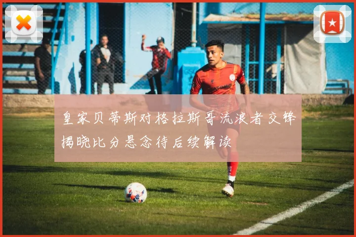 皇家贝蒂斯对格拉斯哥流浪者交锋揭晓比分悬念待后续解读