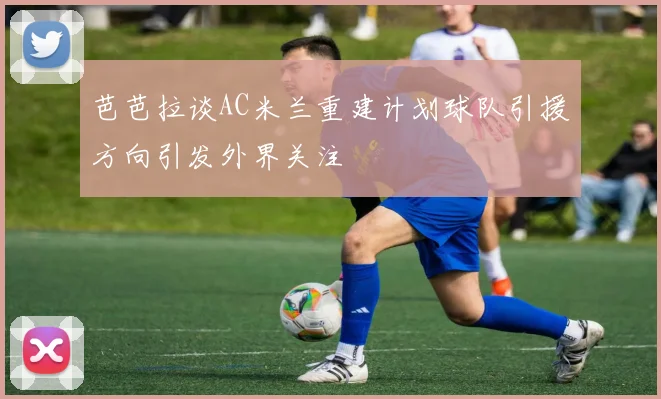芭芭拉谈AC米兰重建计划球队引援方向引发外界关注